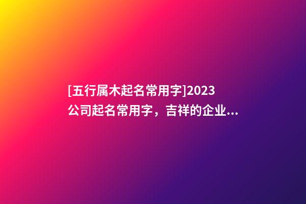 [五行属木起名常用字]2023公司起名常用字，吉祥的企业名称要素-第1张-公司起名-玄机派